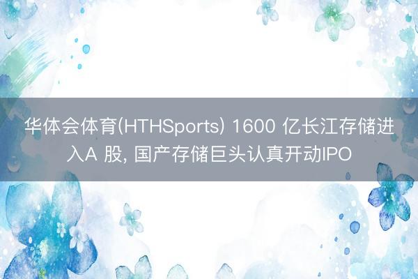 华体会体育(HTHSports) 1600 亿长江存储进入A 股， 国产存储巨头认真开动IPO