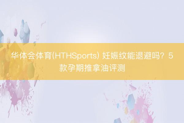 华体会体育(HTHSports) 妊娠纹能退避吗？5款孕期推拿油评测
