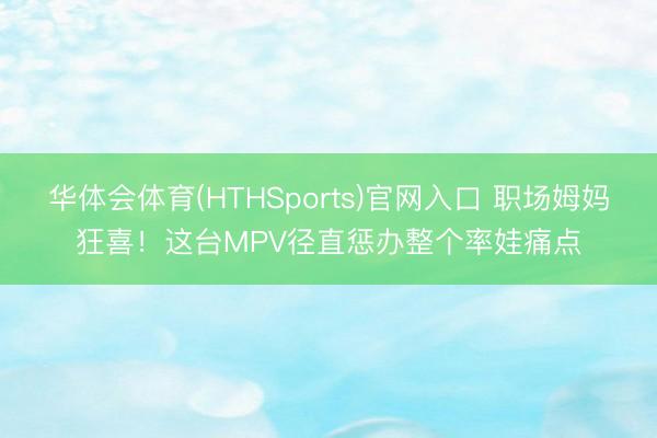 华体会体育(HTHSports)官网入口 职场姆妈狂喜！这台MPV径直惩办整个率娃痛点