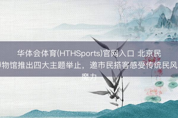 华体会体育(HTHSports)官网入口 北京民风博物馆推出四大主题举止，邀市民搭客感受传统民风魔力