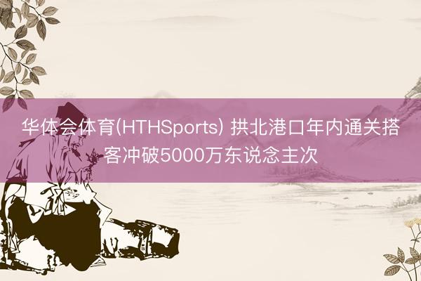 华体会体育(HTHSports) 拱北港口年内通关搭客冲破5000万东说念主次