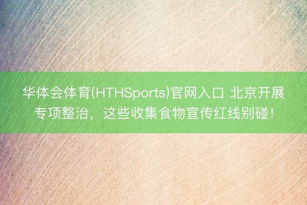 华体会体育(HTHSports)官网入口 北京开展专项整治，这些收集食物宣传红线别碰！