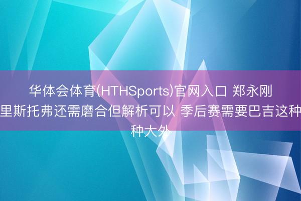 华体会体育(HTHSports)官网入口 郑永刚：克里斯托弗还需磨合但解析可以 季后赛需要巴吉这种大外
