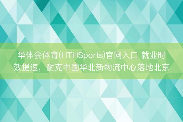 华体会体育(HTHSports)官网入口 就业时效提速，耐克中国华北新物流中心落地北京