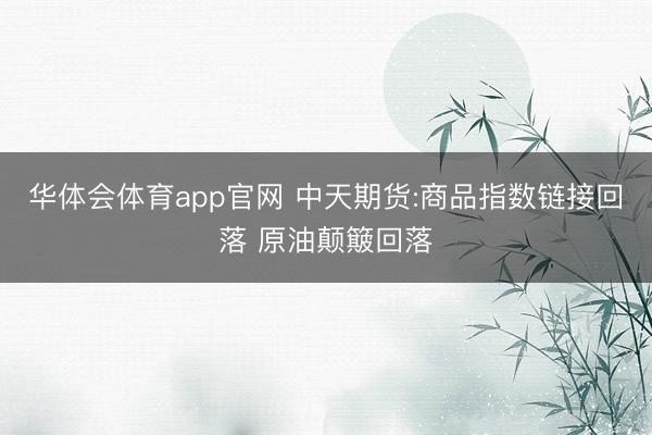 华体会体育app官网 中天期货:商品指数链接回落 原油颠簸回落