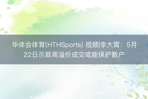 华体会体育(HTHSports) 视频|李大霄：5月22日示寂高溢价成交或能保护散户