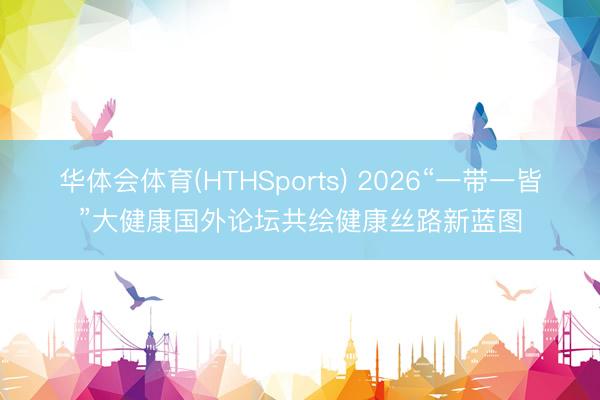 华体会体育(HTHSports) 2026“一带一皆”大健康国外论坛共绘健康丝路新蓝图