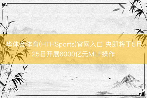 华体会体育(HTHSports)官网入口 央即将于5月25日开展6000亿元MLF操作