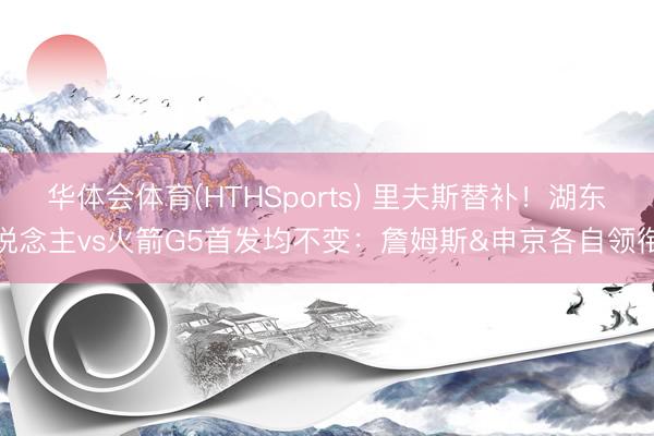 华体会体育(HTHSports) 里夫斯替补！湖东说念主vs火箭G5首发均不变：詹姆斯&申京各自领衔