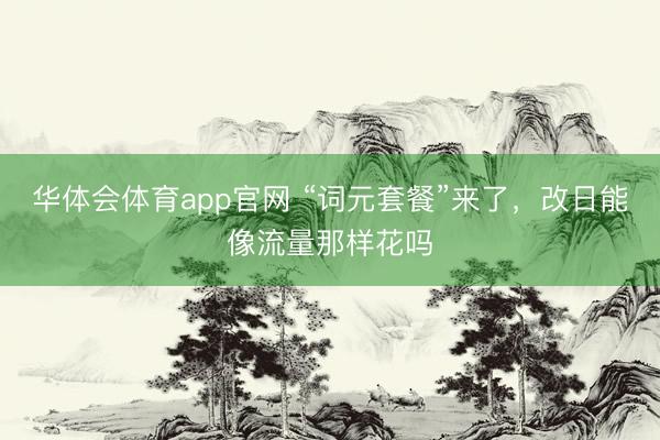 华体会体育app官网 “词元套餐”来了，改日能像流量那样花吗
