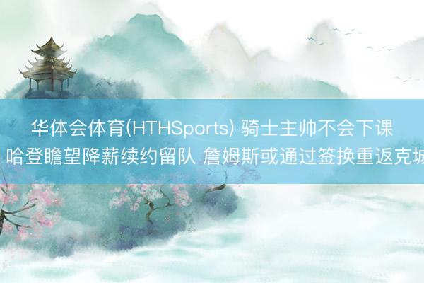 华体会体育(HTHSports) 骑士主帅不会下课! 哈登瞻望降薪续约留队 詹姆斯或通过签换重返克城