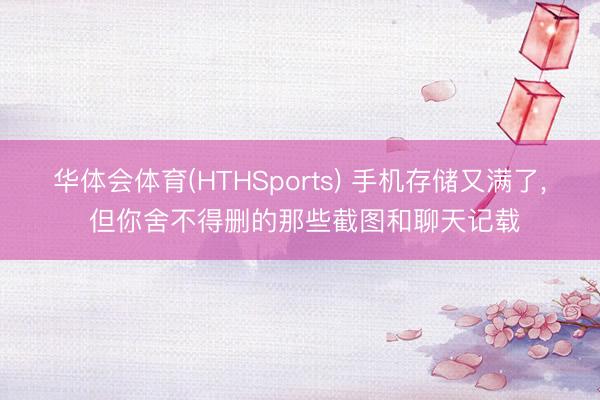华体会体育(HTHSports) 手机存储又满了， 但你舍不得删的那些截图和聊天记载