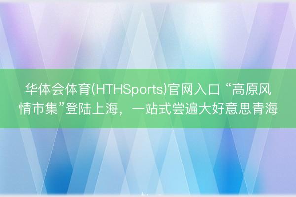 华体会体育(HTHSports)官网入口 “高原风情市集”登陆上海，一站式尝遍大好意思青海