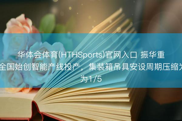 华体会体育(HTHSports)官网入口 振华重工一全国始创智能产线投产,集装箱吊具安设周期压缩为1/5