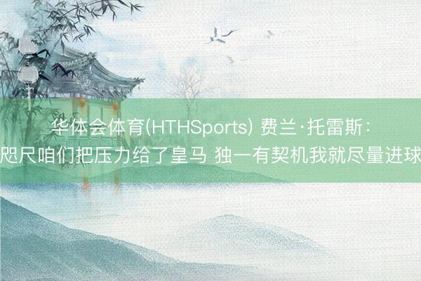 华体会体育(HTHSports) 费兰·托雷斯：咫尺咱们把压力给了皇马 独一有契机我就尽量进球
