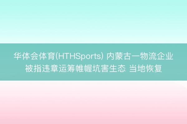 华体会体育(HTHSports) 内蒙古一物流企业被指违章运筹帷幄坑害生态 当地恢复