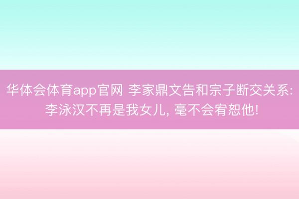 华体会体育app官网 李家鼎文告和宗子断交关系: 李泳汉不再是我女儿， 毫不会宥恕他!