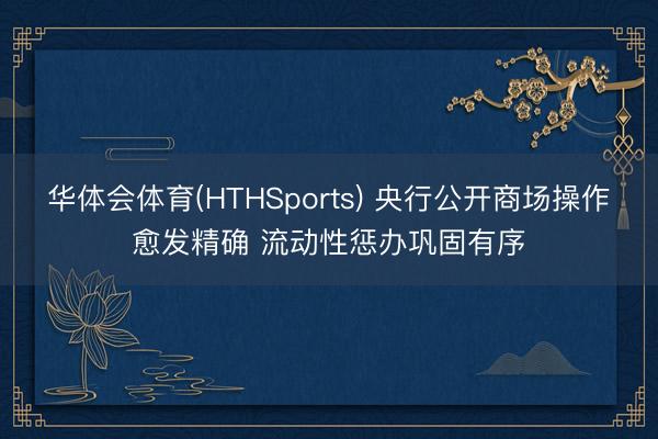 华体会体育(HTHSports) 央行公开商场操作愈发精确 流动性惩办巩固有序