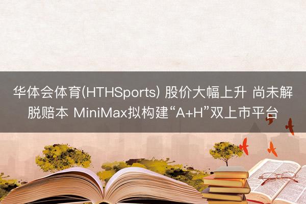 华体会体育(HTHSports) 股价大幅上升 尚未解脱赔本 MiniMax拟构建“A+H”双上市平台