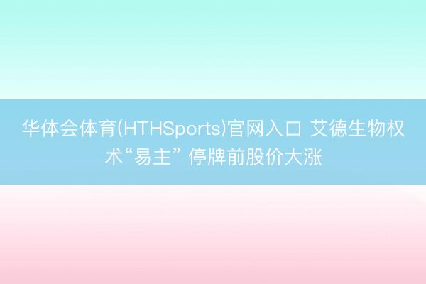华体会体育(HTHSports)官网入口 艾德生物权术“易主” 停牌前股价大涨