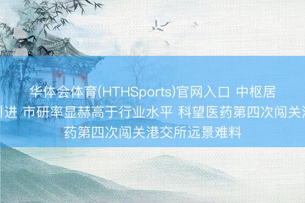 华体会体育(HTHSports)官网入口 中枢居品为国外授权引进 市研率显赫高于行业水平 科望医药第四次闯关港交所远景难料