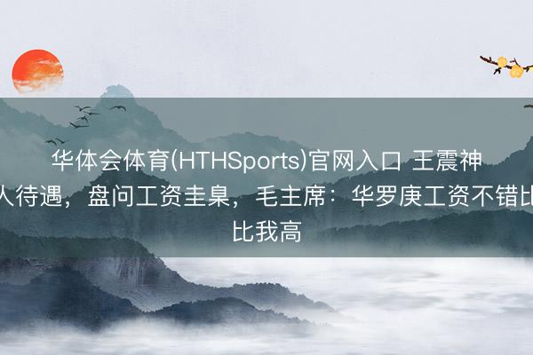华体会体育(HTHSports)官网入口 王震神志各人待遇，盘问工资圭臬，毛主席：华罗庚工资不错比我高