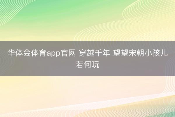 华体会体育app官网 穿越千年 望望宋朝小孩儿若何玩