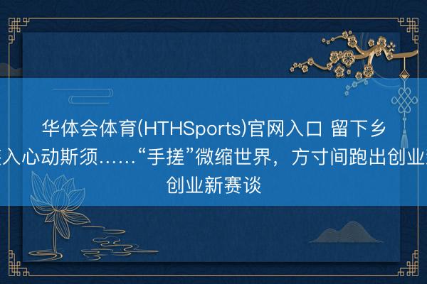 华体会体育(HTHSports)官网入口 留下乡愁，装入心动斯须……“手搓”微缩世界，方寸间跑出创业新赛谈