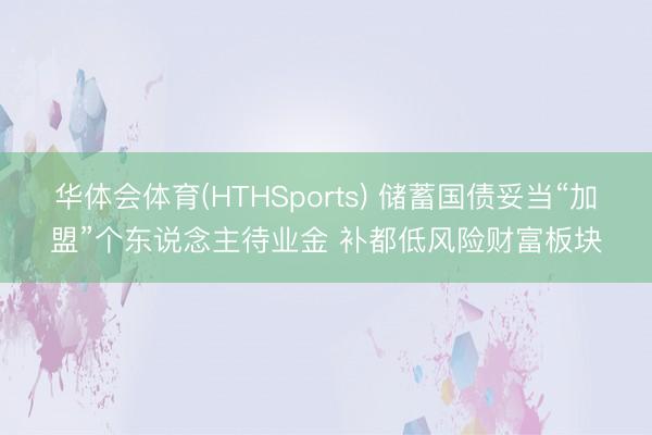 华体会体育(HTHSports) 储蓄国债妥当“加盟”个东说念主待业金 补都低风险财富板块
