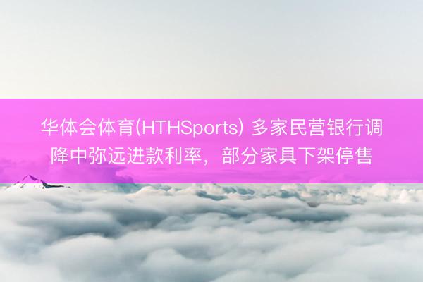 华体会体育(HTHSports) 多家民营银行调降中弥远进款利率，部分家具下架停售