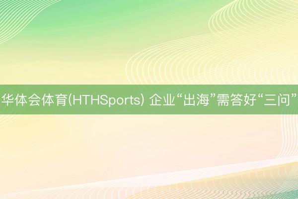 华体会体育(HTHSports) 企业“出海”需答好“三问”