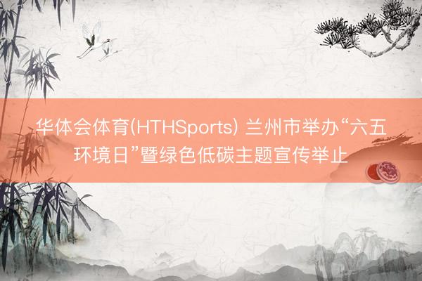 华体会体育(HTHSports) 兰州市举办“六五环境日”暨绿色低碳主题宣传举止