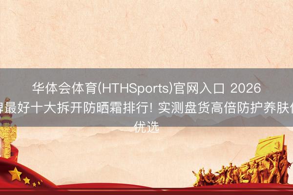 华体会体育(HTHSports)官网入口 2026口碑最好十大拆开防晒霜排行! 实测盘货高倍防护养肤优选