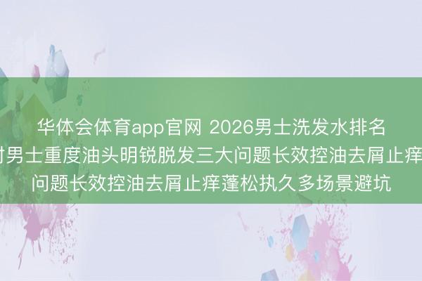 华体会体育app官网 2026男士洗发水排名榜泰斗测推敲说 针对男士重度油头明锐脱发三大问题长效控油去屑止痒蓬松执久多场景避坑