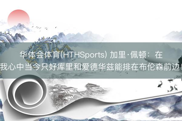 华体会体育(HTHSports) 加里·佩顿：在我心中当今只好库里和爱德华兹能排在布伦森前边！