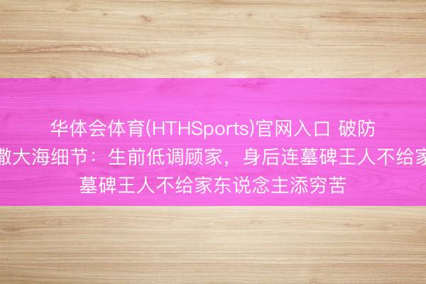 华体会体育(HTHSports)官网入口 破防了！王志文骨灰撒大海细节：生前低调顾家，身后连墓碑王人不给家东说念主添穷苦
