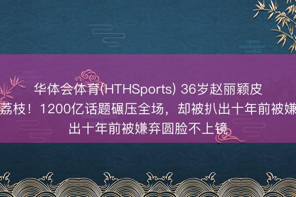 华体会体育(HTHSports) 36岁赵丽颖皮肤白得像剥壳荔枝！1200亿话题碾压全场，却被扒出十年前被嫌弃圆脸不上镜