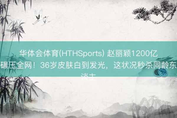 华体会体育(HTHSports) 赵丽颖1200亿话题碾压全网！36岁皮肤白到发光，这状况秒杀同龄东谈主