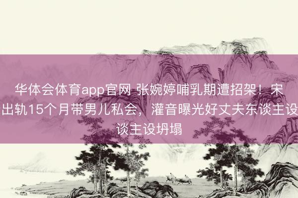 华体会体育app官网 张婉婷哺乳期遭招架！宋宁峰出轨15个月带男儿私会，灌音曝光好丈夫东谈主设坍塌