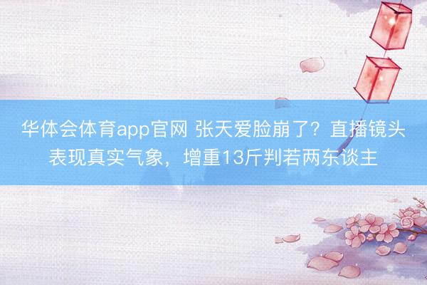 华体会体育app官网 张天爱脸崩了？直播镜头表现真实气象，增重13斤判若两东谈主