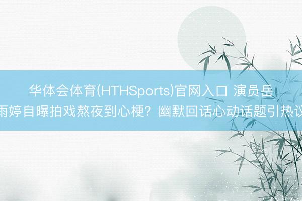 华体会体育(HTHSports)官网入口 演员岳雨婷自曝拍戏熬夜到心梗？幽默回话心动话题引热议