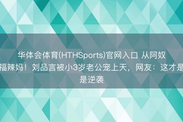 华体会体育(HTHSports)官网入口 从阿奴到幸福辣妈！刘品言被小3岁老公宠上天，网友：这才是逆袭