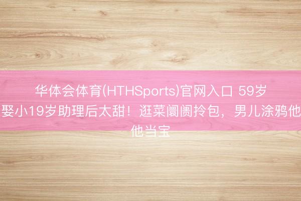 华体会体育(HTHSports)官网入口 59岁清晨娶小19岁助理后太甜！逛菜阛阓拎包，男儿涂鸦他当宝