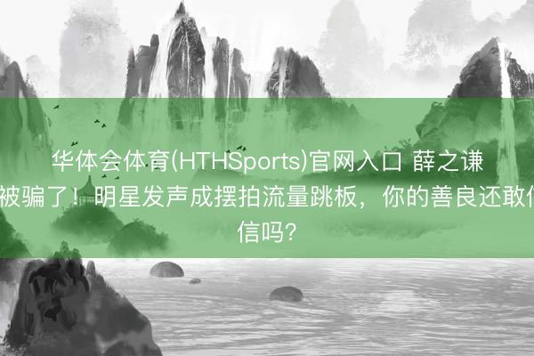 华体会体育(HTHSports)官网入口 薛之谦王人被骗了！明星发声成摆拍流量跳板，你的善良还敢信吗？