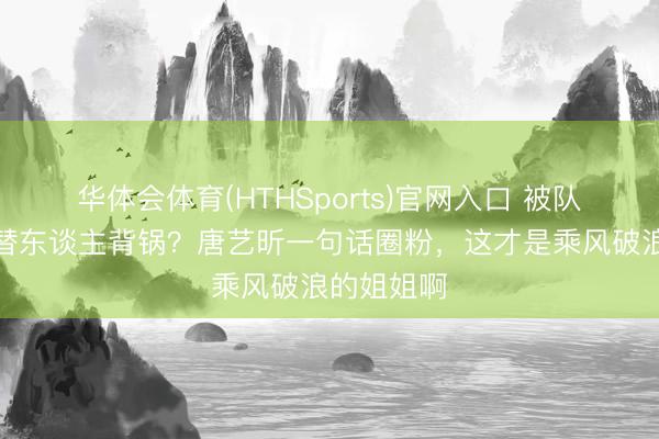 华体会体育(HTHSports)官网入口 被队友甩锅还替东谈主背锅？唐艺昕一句话圈粉，这才是乘风破浪的姐姐啊