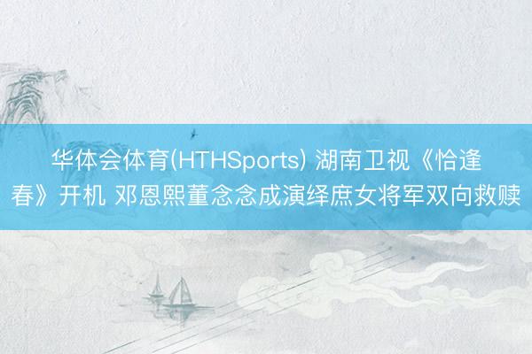 华体会体育(HTHSports) 湖南卫视《恰逢春》开机 邓恩熙董念念成演绎庶女将军双向救赎