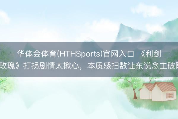 华体会体育(HTHSports)官网入口 《利剑·玫瑰》打拐剧情太揪心，本质感扫数让东说念主破防