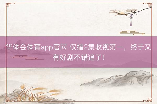 华体会体育app官网 仅播2集收视第一，终于又有好剧不错追了！