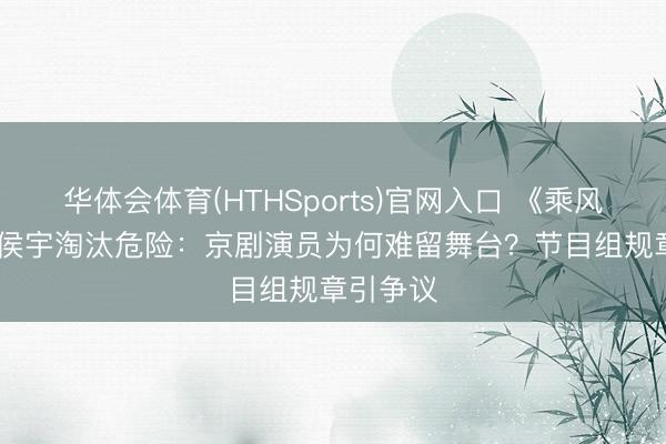 华体会体育(HTHSports)官网入口 《乘风2026》侯宇淘汰危险：京剧演员为何难留舞台？节目组规章引争议