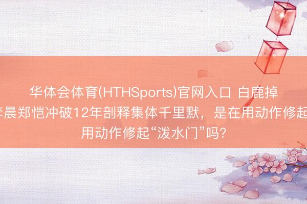 华体会体育(HTHSports)官网入口 白鹿掉粉近百万，李晨郑恺冲破12年剖释集体千里默，是在用动作修起“泼水门”吗？